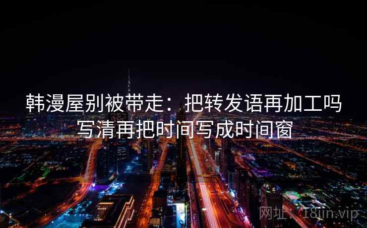韩漫屋别被带走:把转发语再加工吗写清再把时间写成时间窗 韩漫屋别被带走:把转发语再加工吗写清再把时间写成时间窗