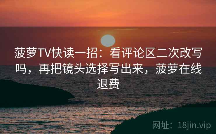 菠萝TV快读一招：看评论区二次改写吗，再把镜头选择写出来，菠萝在线退费