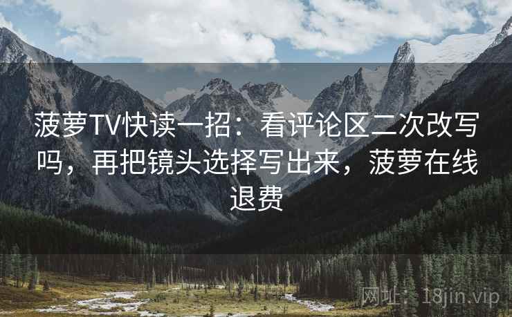 菠萝TV快读一招：看评论区二次改写吗，再把镜头选择写出来，菠萝在线退费