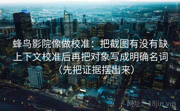 蜂鸟影院像做校准：把截图有没有缺上下文校准后再把对象写成明确名词（先把证据摆出来）