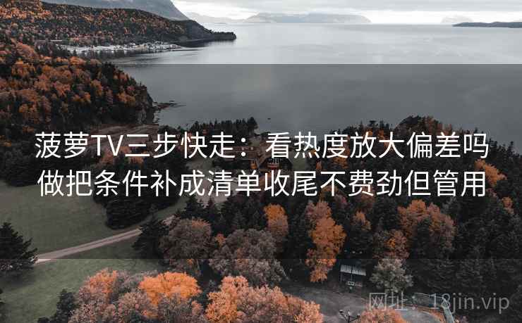 菠萝TV三步快走：看热度放大偏差吗做把条件补成清单收尾不费劲但管用