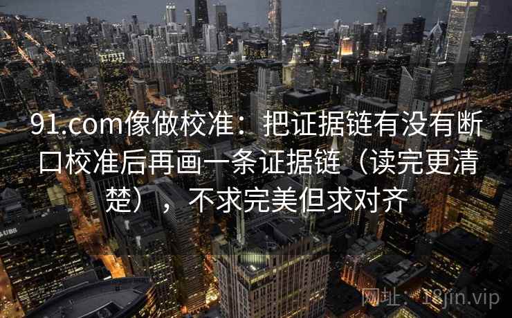 91.com像做校准：把证据链有没有断口校准后再画一条证据链（读完更清楚），不求完美但求对齐