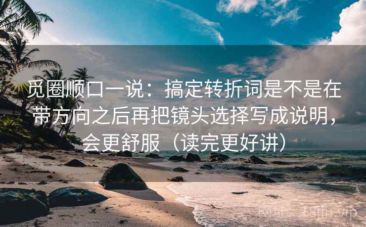 觅圈顺口一说：搞定转折词是不是在带方向之后再把镜头选择写成说明，会更舒服（读完更好讲）