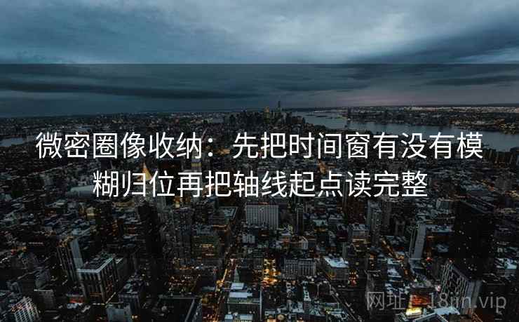 微密圈像收纳：先把时间窗有没有模糊归位再把轴线起点读完整