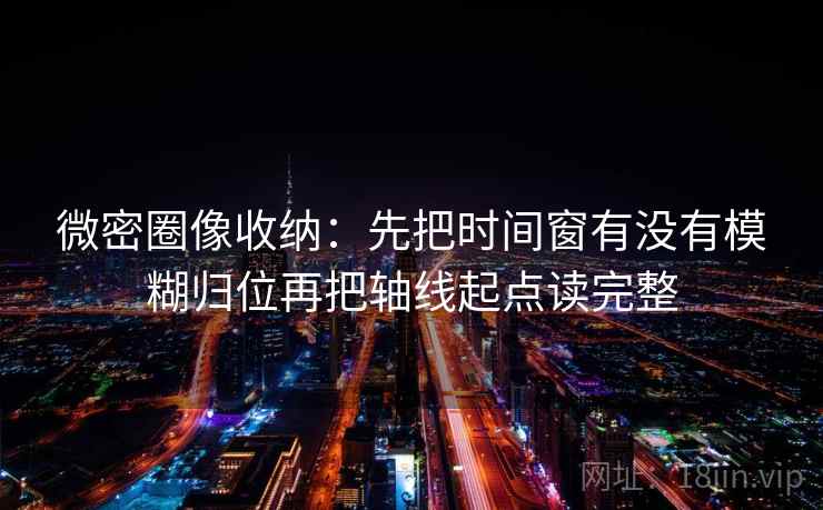 微密圈像收纳：先把时间窗有没有模糊归位再把轴线起点读完整