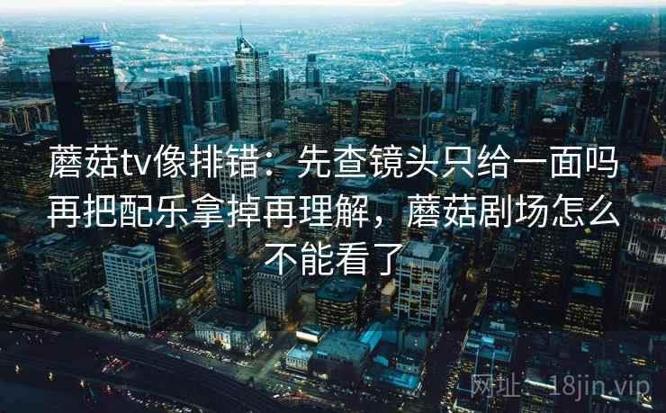 蘑菇tv像排错：先查镜头只给一面吗再把配乐拿掉再理解，蘑菇剧场怎么不能看了