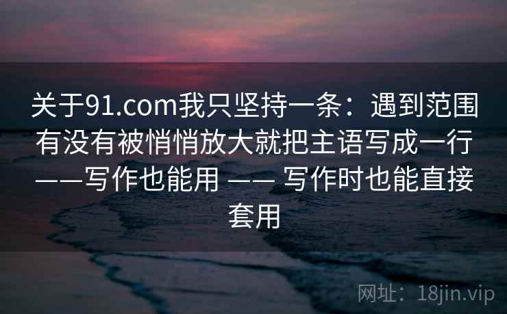 关于91.com我只坚持一条:遇到范围有没有被悄悄放大就把主语写成一行——写作也能用 —— 写作时也能直接套用 关于91.com我只坚持一条:遇到范围有没有被悄悄放大就把主语写成一行——写作也能用 —— 写作时也能直接套用
