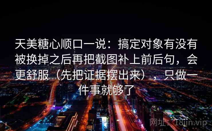 天美糖心顺口一说:搞定对象有没有被换掉之后再把截图补上前后句,会更舒服(先把证据摆出来),只做一件事就够了 天美糖心顺口一说:搞定对象有没有被换掉之后再把截图补上前后句,会更舒服(先把证据摆出来),只做一件事就够了