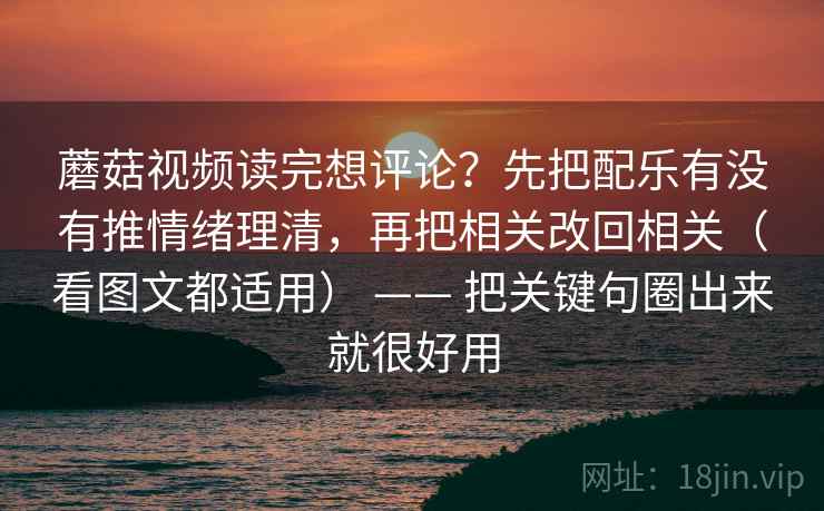 蘑菇视频读完想评论?先把配乐有没有推情绪理清,再把相关改回相关(看图文都适用) —— 把关键句圈出来就很好用 蘑菇视频读完想评论?先把配乐有没有推情绪理清,再把相关改回相关(看图文都适用) —— 把关键句圈出来就很好用