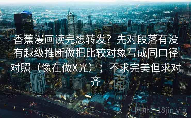 香蕉漫画读完想转发？先对段落有没有越级推断做把比较对象写成同口径对照（像在做X光）；不求完美但求对齐