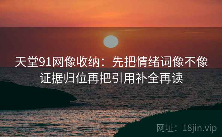 天堂91网像收纳:先把情绪词像不像证据归位再把引用补全再读 天堂91网像收纳:先把情绪词像不像证据归位再把引用补全再读