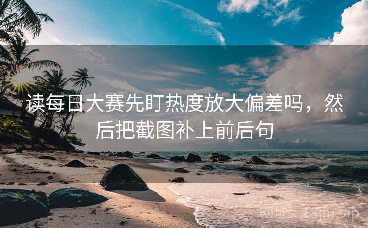 读每日大赛先盯热度放大偏差吗，然后把截图补上前后句