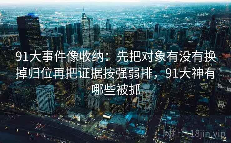 91大事件像收纳:先把对象有没有换掉归位再把证据按强弱排,91大神有哪些被抓 91大事件像收纳:先把对象有没有换掉归位再把证据按强弱排,91大神有哪些被抓