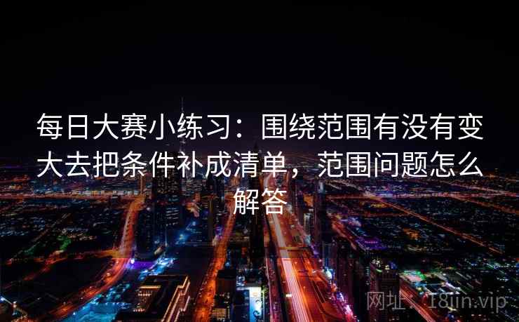 每日大赛小练习:围绕范围有没有变大去把条件补成清单,范围问题怎么解答 每日大赛小练习:围绕范围有没有变大去把条件补成清单,范围问题怎么解答