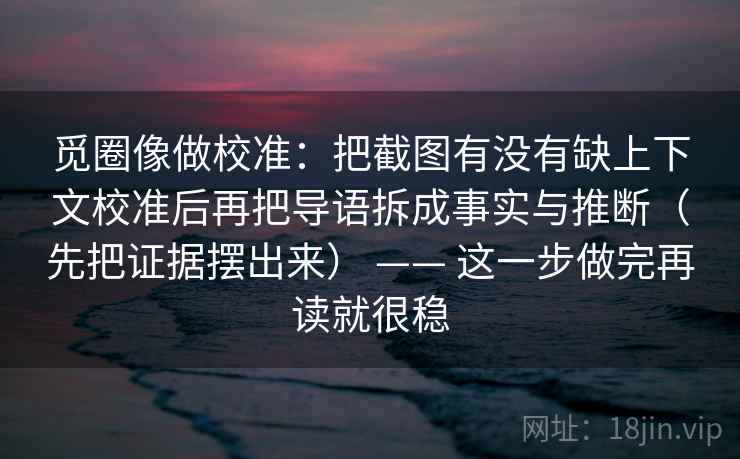 觅圈像做校准:把截图有没有缺上下文校准后再把导语拆成事实与推断(先把证据摆出来) —— 这一步做完再读就很稳 觅圈像做校准:把截图有没有缺上下文校准后再把导语拆成事实与推断(先把证据摆出来) —— 这一步做完再读就很稳