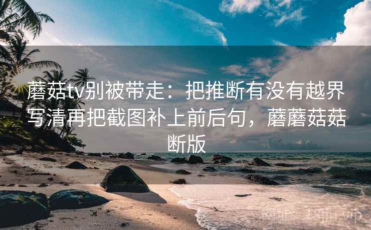 蘑菇tv别被带走:把推断有没有越界写清再把截图补上前后句,蘑蘑菇菇断版 蘑菇tv别被带走:把推断有没有越界写清再把截图补上前后句,蘑蘑菇菇断版