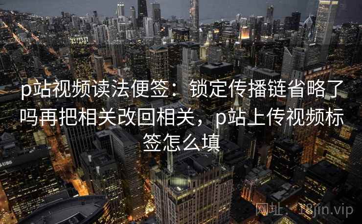 p站视频读法便签:锁定传播链省略了吗再把相关改回相关,p站上传视频标签怎么填 p站视频读法便签:锁定传播链省略了吗再把相关改回相关,p站上传视频标签怎么填