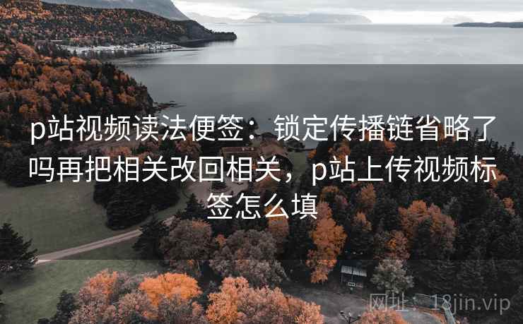p站视频读法便签:锁定传播链省略了吗再把相关改回相关,p站上传视频标签怎么填 p站视频读法便签:锁定传播链省略了吗再把相关改回相关,p站上传视频标签怎么填