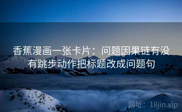 香蕉漫画一张卡片:问题因果链有没有跳步动作把标题改成问题句 香蕉漫画一张卡片:问题因果链有没有跳步动作把标题改成问题句