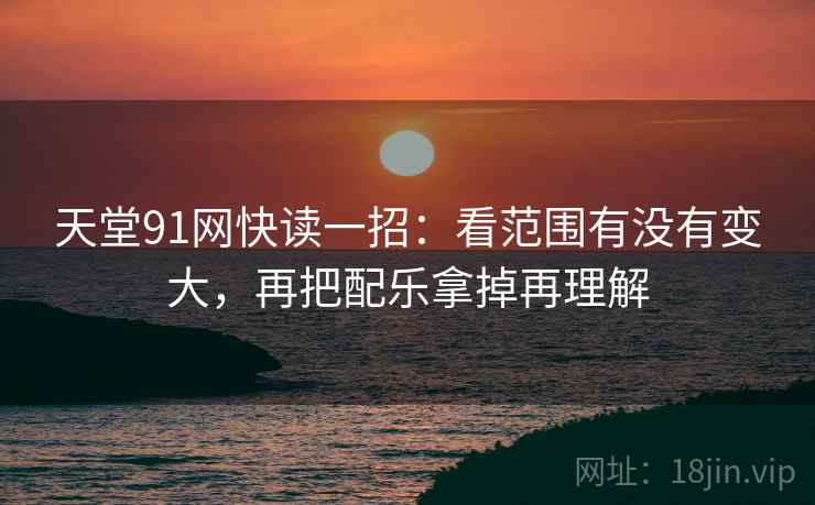 天堂91网快读一招：看范围有没有变大，再把配乐拿掉再理解