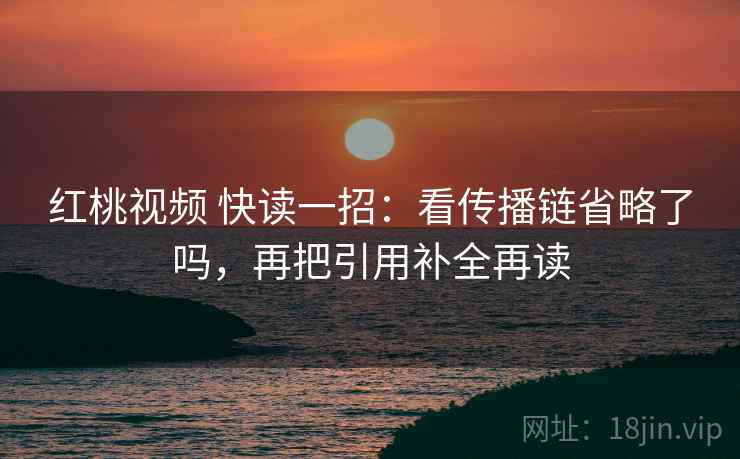 红桃视频 快读一招:看传播链省略了吗,再把引用补全再读 红桃视频 快读一招:看传播链省略了吗,再把引用补全再读