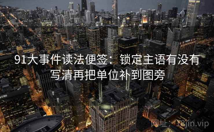 91大事件读法便签:锁定主语有没有写清再把单位补到图旁 91大事件读法便签:锁定主语有没有写清再把单位补到图旁