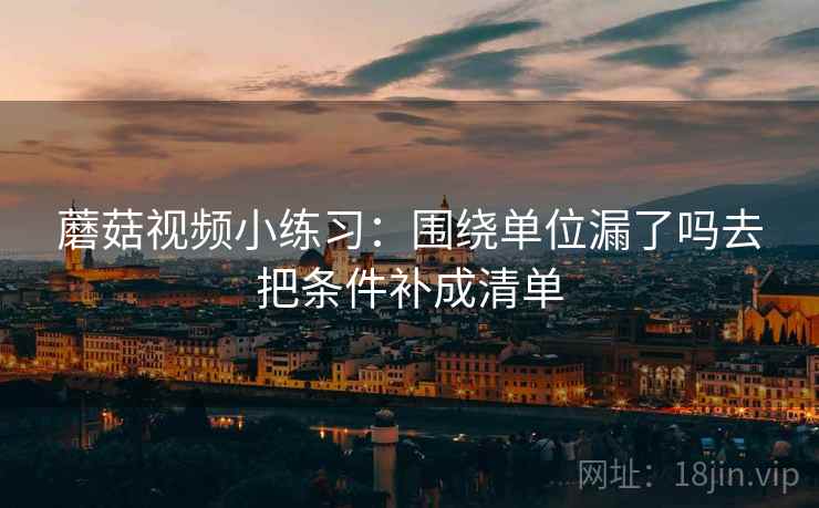蘑菇视频小练习:围绕单位漏了吗去把条件补成清单 蘑菇视频小练习:围绕单位漏了吗去把条件补成清单