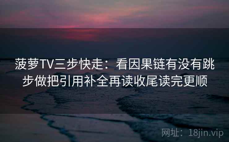 菠萝TV三步快走:看因果链有没有跳步做把引用补全再读收尾读完更顺 菠萝TV三步快走:看因果链有没有跳步做把引用补全再读收尾读完更顺