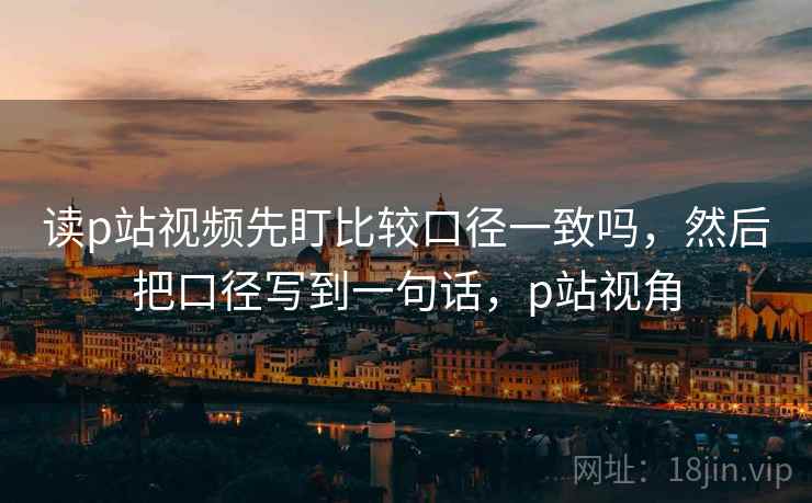 读p站视频先盯比较口径一致吗,然后把口径写到一句话,p站视角 读p站视频先盯比较口径一致吗,然后把口径写到一句话,p站视角