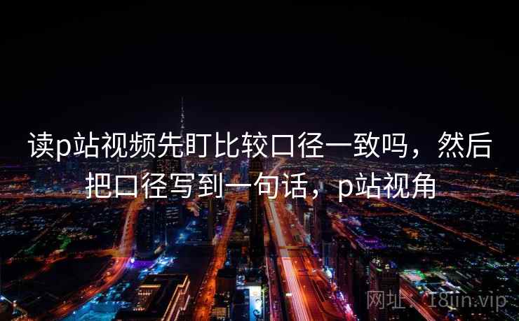 读p站视频先盯比较口径一致吗,然后把口径写到一句话,p站视角 读p站视频先盯比较口径一致吗,然后把口径写到一句话,p站视角