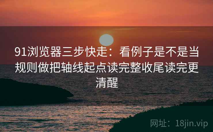 91浏览器想转发前：先看镜头只给一面吗，再把截图补上前后句