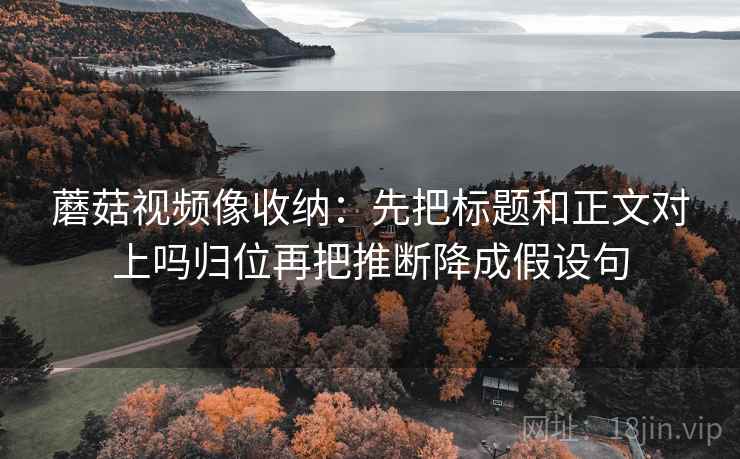 蘑菇视频像收纳：先把标题和正文对上吗归位再把推断降成假设句