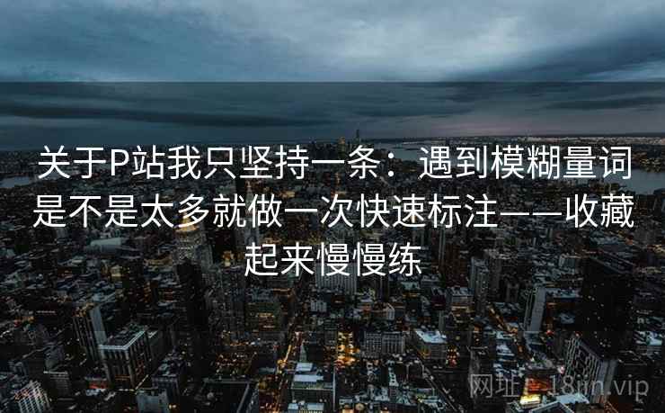 关于P站我只坚持一条:遇到模糊量词是不是太多就做一次快速标注——收藏起来慢慢练 关于P站我只坚持一条:遇到模糊量词是不是太多就做一次快速标注——收藏起来慢慢练
