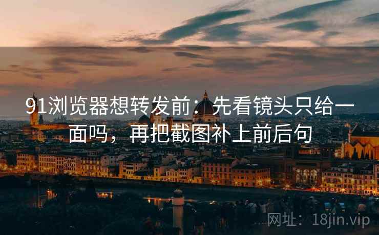 91浏览器想转发前:先看镜头只给一面吗,再把截图补上前后句 91浏览器想转发前:先看镜头只给一面吗,再把截图补上前后句