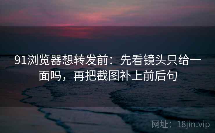 91浏览器想转发前:先看镜头只给一面吗,再把截图补上前后句 91浏览器想转发前:先看镜头只给一面吗,再把截图补上前后句